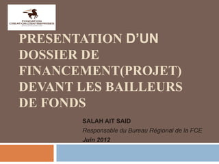 PRESENTATION D’UN
DOSSIER DE
FINANCEMENT(PROJET)
DEVANT LES BAILLEURS
DE FONDS
SALAH AIT SAID
Responsable du Bureau Régional de la FCE
Juin 2012
 