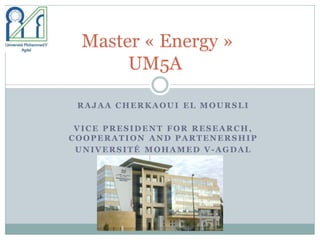 RAJAA CHERKAOUI EL MOURSLI
VICE PRESIDENT FOR RESEARCH,
COOPERATION AND PARTENERSHIP
UNIVERSITÉ MOHAMED V-AGDAL
Master « Energy »
UM5A
 