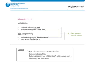 Project Validation
Validate Hypotheses
Methodologies
-  ‘The Lean StartUp’ (Eric Ries)
-  ‘Customer development’ (Steve Blank)
Tools (Design Thinking)
-  Business model canvas (Alex Osterwalder)
-  Lean canvas (Ash Maruya)
Objective
• Work and make decisions with little information
• Business models definition
• Customers discovery and validation (MVP: build-measure-learn)
• Identification ‘real’ opportunities
[Next program //
Summer StartUp]
 