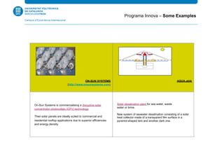 ON-SUN SYSTEMS
(http://www.onsunsystems.com)
AQUA.abib
On-Sun Systems is commercialising a disruptive solar
concentrator photovoltaic (CPV) technology.
Their solar panels are ideally suited to commercial and
residential rooftop applications due to superior efficiencies
and energy density.
Solar desalination plant for sea water, waste
water or brine.
New system of seawater desalination consisting of a solar
heat collector made of a transparent film surface in a
pyramid-shaped tent and another dark one.
Programa Innova – Some Examples
 