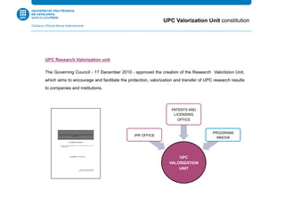 UPC Research Valorization unit
The Governing Council - 17 December 2010 - approved the creation of the Research Valoritzion Unit,
which aims to encourage and facilitate the protection, valorization and transfer of UPC research results
to companies and institutions.
UPC
VALORIZATION
UNIT
IPR OFFICE
PATENTS AND
LICENSING
OFFICE
PROGRAMA
INNOVA
UPC Valorization Unit constitution
 
