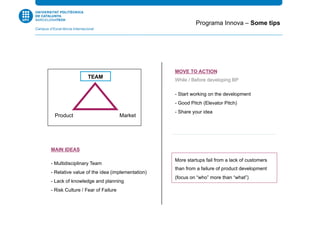 MOVE TO ACTION
While / Before developing BP
- Start working on the development
- Good Pitch (Elevator Pitch)
- Share your idea
MAIN IDEAS
- Multidisciplinary Team
- Relative value of the idea (implementation)
- Lack of knowledge and planning
- Risk Culture / Fear of Failure
Programa Innova – Some tips
TEAM
MarketProduct
More startups fail from a lack of customers
than from a failure of product development
(focus on “who” more than “what”)
 
