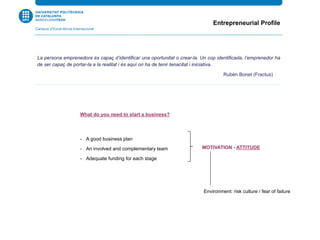 What do you need to start a business?
-  A good business plan
-  An involved and complementary team
-  Adequate funding for each stage
Entrepreneurial Profile
La persona emprenedora és capaç d’identificar una oportunitat o crear-la. Un cop identificada, l’emprenedor ha
de ser capaç de portar-la a la realitat i és aquí on ha de tenir tenacitat i iniciativa.
Rubén Bonet (Fractus) SL
MOTIVATION - ATTITUDE
Environment: risk culture / fear of failure
 