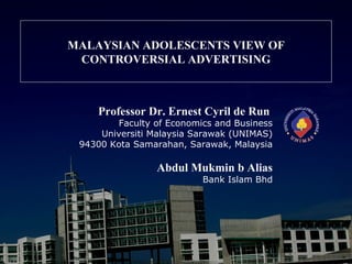 MALAYSIAN ADOLESCENTS VIEW OF
 CONTROVERSIAL ADVERTISING



     Professor Dr. Ernest Cyril de Run
         Faculty of Economics and Business
     Universiti Malaysia Sarawak (UNIMAS)
 94300 Kota Samarahan, Sarawak, Malaysia

                 Abdul Mukmin b Alias
                           Bank Islam Bhd
 