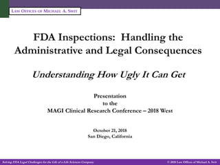 Solving FDA Legal Challenges for the Life of a Life Sciences Company -1- © 2018 Law Offices of Michael A. Swit
LAW OFFICES OF MICHAEL A. SWIT
FDA Inspections: Handling the
Administrative and Legal Consequences
Understanding How Ugly It Can Get
Michael A. Swit, Esq.
Vice President, Life Sciences
Presentation
to the
MAGI Clinical Research Conference – 2018 West
October 21, 2018
San Diego, California
 