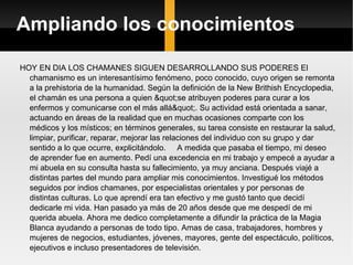 Ampliando los conocimientos HOY EN DIA LOS CHAMANES SIGUEN DESARROLLANDO SUS PODERES El chamanismo es un interesantísimo fenómeno, poco conocido, cuyo origen se remonta a la prehistoria de la humanidad. Según la definición de la New Brithish Encyclopedia, el chamán es una persona a quien "se atribuyen poderes para curar a los enfermos y comunicarse con el más allá". Su actividad está orientada a sanar, actuando en áreas de la realidad que en muchas ocasiones comparte con los médicos y los místicos; en términos generales, su tarea consiste en restaurar la salud, limpiar, purificar, reparar, mejorar las relaciones del individuo con su grupo y dar sentido a lo que ocurre, explicitándolo.  A medida que pasaba el tiempo, mi deseo de aprender fue en aumento. Pedí una excedencia en mi trabajo y empecé a ayudar a mi abuela en su consulta hasta su fallecimiento, ya muy anciana. Después viajé a distintas partes del mundo para ampliar mis conocimientos. Investigué los métodos seguidos por indios chamanes, por especialistas orientales y por personas de distintas culturas. Lo que aprendí era tan efectivo y me gustó tanto que decidí dedicarle mi vida. Han pasado ya más de 20 años desde que me despedí de mi querida abuela. Ahora me dedico completamente a difundir la práctica de la Magia Blanca ayudando a personas de todo tipo. Amas de casa, trabajadores, hombres y mujeres de negocios, estudiantes, jóvenes, mayores, gente del espectáculo, políticos, ejecutivos e incluso presentadores de televisión. 