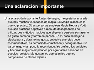 Una aclaración importante   Una aclaración importante A ntes de seguir, me gustaría aclararle que hay muchas variedades de magia. La Magia Blanca es la que yo practico. Otras personas emplean Magia Negra y Vudú que son prácticas negativas a menudo desagradables de utilizar. Los métodos mágicos que elige una persona son asunto de gusto personal y forma de pensar. En mi caso, la brujería clásica pura y dura no me gusta, envuelve energías poco recomendables, es demasiado complicada y desagradable. No va conmigo y tampoco la recomiendo. Yo prefiero los amuletos y hechizos mágicos empleados por agradables ancianas de pueblos remotos. Me gustan los que usan los buenos campesinos de aldeas lejanas.  