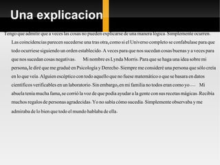 Una explicacion Tengo que admitir que a veces las cosas no pueden explicarse de una manera lógica. Simplemente ocurren. Las coincidencias parecen sucederse una tras otra, como si el Universo completo se confabulase para que todo ocurriese siguiendo un orden establecido. A veces para que nos sucedan cosas buenas y a veces para que nos sucedan cosas negativas.  Mi nombre es Lynda Morris. Para que se haga una idea sobre mi persona, le diré que me gradué en Psicología y Derecho. Siempre me consideré una persona que sólo creía en lo que veía. Alguien escéptico con todo aquello que no fuese matemático o que se basara en datos científicos verificables en un laboratorio. Sin embargo, en mi familia no todos eran como yo.....  Mi abuela tenía mucha fama, se corrió la voz de que podía ayudar a la gente con sus recetas mágicas. Recibía muchos regalos de personas agradecidas. Yo no sabía cómo sucedía. Simplemente observaba y me admiraba de lo bien que todo el mundo hablaba de ella.  
