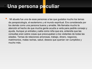 Una persona peculiar Mi abuela fue una de esas personas a las que gustaba mucho los temas de parapsicología, el esoterismo y el mundo espiritual. Era considerada por los demás como una persona buena y amable. Me llamaba mucho la atención el hecho de que mucha gente acudía a verla para pedirle consejo y ayuda. Aunque yo entraba y salía como niña que era, entendía que las consultas eran sobre cosas que preocupaban a los visitantes de todas las edades. Temas de relaciones amorosas, trabajo, dinero, negocios, matrimonios, malas rachas, salud, deseos que querían ver cumplidos y mucho más.  