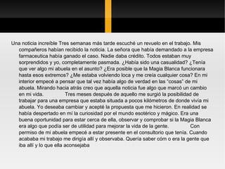 Una noticia increíble Tres semanas más tarde escuché un revuelo en el trabajo. Mis compañeros habían recibido la noticia. La señora que había demandado a la empresa farmaceutica había ganado el caso. Nadie daba crédito. Todos estaban muy sorprendidos y yo, completamente pasmada. ¿Había sido una casualidad? ¿Tenía que ver algo mi abuela en el asunto? ¿Era posible que la Magia Blanca funcionara hasta esos extremos? ¿Me estaba volviendo loca y me creía cualquier cosa? En mi interior empecé a pensar que tal vez había algo de verdad en las “cosas” de mi abuela. Mirando hacia atrás creo que aquella noticia fue algo que marcó un cambio en mi vida.  Tres meses después de aquello me surgió la posibilidad de trabajar para una empresa que estaba situada a pocos kilómetros de donde vivía mi abuela. Yo deseaba cambiar y acepté la propuesta que me hicieron. En realidad se había despertado en mí la curiosidad por el mundo esotérico y mágico. Era una buena oportunidad para estar cerca de ella, observar y comprobar si la Magia Blanca era algo que podía ser de utilidad para mejorar la vida de la gente.  Con permiso de mi abuela empecé a estar presente en el consultorio que tenía. Cuando acababa mi trabajo me dirigía allí y observaba. Quería saber cóm o era la gente que iba allí y lo que ella aconsejaba 