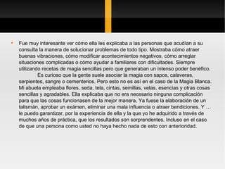 Fue muy interesante ver cómo ella les explicaba a las personas que acudían a su consulta la manera de solucionar problemas de todo tipo. Mostraba cómo atraer buenas vibraciones, cómo modificar acontecimientos negativos, cómo arreglar situaciones complicadas o cómo ayudar a familiares con dificultades. Siempre utilizando recetas de magia sencillas pero que generaban un intenso poder benéfico.  Es curioso que la gente suele asociar la magia con sapos, calaveras, serpientes, sangre o cementerios. Pero esto no es así en el caso de la Magia Blanca. Mi abuela empleaba flores, seda, tela, cintas, semillas, velas, esencias y otras cosas sencillas y agradables. Ella explicaba que no era necesario ninguna complicación para que las cosas funcionasen de la mejor manera. Ya fuese la elaboración de un talismán, aprobar un exámen, eliminar una mala influencia o atraer bendiciones. Y …le puedo garantizar, por la experiencia de ella y la que yo he adquirido a través de muchos años de práctica, que los resultados son sorprendentes. Incluso en el caso de que una persona como usted no haya hecho nada de esto con anterioridad.  