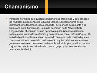 Chamanismo Personas normales que quieren solucionar sus problemas y que conocen las múltiples aplicaciones de la Magia Blanca. El chamanismo es un interesantísimo fenómeno, poco conocido, cuyo origen se remonta a la prehistoria de la humanidad. Según la definición de la New Brithish Encyclopedia, el chamán es una persona a quien "se atribuyen poderes para curar a los enfermos y comunicarse con el más allá". Su actividad está orientada a sanar, actuando en áreas de la realidad que en muchas ocasiones comparte con los médicos y los místicos; en términos generales, su tarea consiste en restaurar la salud, limpiar, purificar, reparar, mejorar las relaciones del individuo con su grupo y dar sentido a lo que ocurre, explicitándolo.  