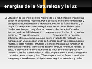 energías de la Naturaleza y la luz La utilización de las energías de la Naturaleza y la luz, tienen un encanto que atraen mi sensibilidad moderna. Por el contrario los rituales complicados y desagradables, desconectan a la persona, desvían su fuerza interna y la disipa. Yo siempre recomiendo seguir unas instrucciones fáciles, unos rituales sencillos pero muy eficaces que estimulan la captación de las fuerzas positivas del Universo. Y ….de esta manera, los hechizos pueden funcionar. ¡Y vaya si funcionan!  Sinceramente, si necesita solucionar algún problema, creo que puedo ayudarle. He realizado dos manuales con una selección única de hechizos positivos, encantamientos, rituales, recetas mágicas, amuletos y fórmulas mágicas que funcionan de manera extraordinaria. Maneras de atraer el amor, la fortuna, la riqueza, la salud, el bienestar y la felicidad. Forma de influir sobre otras personas y también sobre los acontecimientos. Métodos para mejorar su vida en general o la de las personas que quiere. Técnicas para usar su fuerza mental y las energías que le rodean con el objeto de conseguir sus objetivos y metas. 