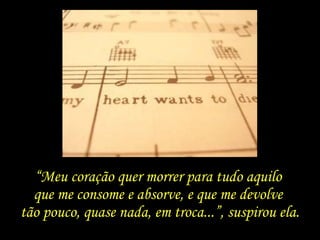 “Meu coração quer morrer para tudo aquilo
que me consome e absorve, e que me devolve
tão pouco, quase nada, em troca...”, suspirou ela.
 