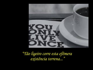 “Tão ligeiro corre esta efêmera
existência terrena...”
 