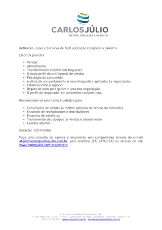 Reflexões, cases e técnicas de fácil aplicação compõem a palestra.

Eixos da palestra

     Vendas
     Atendimento
     Transformando clientes em fregueses
     O novo perfil do profissional de vendas
     Psicologia do consumidor
     Análise de comportamento e neurolinguística aplicados às negociações
     Estabelecendo o rapport
     Regras de ouro para garantir uma boa negociação
     O perfil do negociador em ambientes competitivos.

Recomendam-se este tema e palestra para

     Convenções de vendas (a melhor palestra de vendas do mercado)
     Encontro de revendedores e distribuidores
     Encontro de varejistas
     Treinamento das equipes de vendas e atendimento
     Eventos abertos

Duração: 120 minutos

Faça uma consulta de agenda e orçamento sem compromisso através do e-mail
atendimento@carlosjulio.com.br, pelo telefone (11) 2176-3533 ou através do site
www.carlosjulio.com.br/contato




                                       C. A. Julio Consultoria Empresarial Ltda.
         Al. Rio Negro, 585 – cj 141 – Torre A – Centro Adm. Rio Negro – 06454-000 - Alphaville – Barueri – SP
                   Fone 11 2176-3533 – www.carlosjulio.com.br - atendimento@carlosjulio.com.br
 