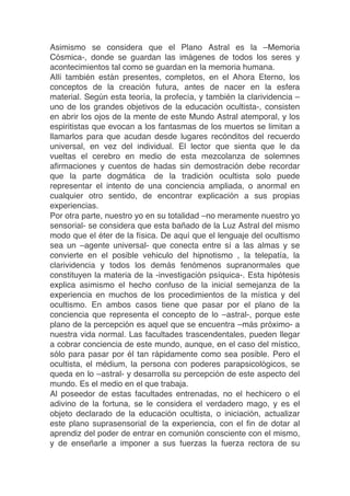 Asimismo se considera que el Plano Astral es la –Memoria
Cósmica-, donde se guardan las imágenes de todos los seres y
acontecimientos tal como se guardan en la memoria humana.
Allí también están presentes, completos, en el Ahora Eterno, los
conceptos de la creación futura, antes de nacer en la esfera
material. Según esta teoría, la profecía, y también la clarividencia –
uno de los grandes objetivos de la educación ocultista-, consisten
en abrir los ojos de la mente de este Mundo Astral atemporal, y los
espiritistas que evocan a los fantasmas de los muertos se limitan a
llamarlos para que acudan desde lugares recónditos del recuerdo
universal, en vez del individual. El lector que sienta que le da
vueltas el cerebro en medio de esta mezcolanza de solemnes
afirmaciones y cuentos de hadas sin demostración debe recordar
que la parte dogmática de la tradición ocultista solo puede
representar el intento de una conciencia ampliada, o anormal en
cualquier otro sentido, de encontrar explicación a sus propias
experiencias.
Por otra parte, nuestro yo en su totalidad –no meramente nuestro yo
sensorial- se considera que esta bañado de la Luz Astral del mismo
modo que el éter de la física. De aquí que el lenguaje del ocultismo
sea un –agente universal- que conecta entre sí a las almas y se
convierte en el posible vehiculo del hipnotismo , la telepatía, la
clarividencia y todos los demás fenómenos supranormales que
constituyen la materia de la -investigación psíquica-. Esta hipótesis
explica asimismo el hecho confuso de la inicial semejanza de la
experiencia en muchos de los procedimientos de la mística y del
ocultismo. En ambos casos tiene que pasar por el plano de la
conciencia que representa el concepto de lo –astral-, porque este
plano de la percepción es aquel que se encuentra –más próximo- a
nuestra vida normal. Las facultades trascendentales, pueden llegar
a cobrar conciencia de este mundo, aunque, en el caso del místico,
sólo para pasar por él tan rápidamente como sea posible. Pero el
ocultista, el médium, la persona con poderes parapsicológicos, se
queda en lo –astral- y desarrolla su percepción de este aspecto del
mundo. Es el medio en el que trabaja.
Al poseedor de estas facultades entrenadas, no el hechicero o el
adivino de la fortuna, se le considera el verdadero mago, y es el
objeto declarado de la educación ocultista, o iniciación, actualizar
este plano suprasensorial de la experiencia, con el fin de dotar al
aprendiz del poder de entrar en comunión consciente con el mismo,
y de enseñarle a imponer a sus fuerzas la fuerza rectora de su
 