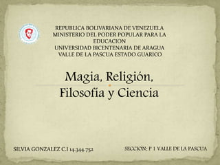Magia, Religión,
Filosofía y Ciencia
SECCION: P 1 VALLE DE LA PASCUA
REPUBLICA BOLIVARIANA DE VENEZUELA
MINISTERIO DEL PODER POPULAR PARA LA
EDUCACION
UNIVERSIDAD BICENTENARIA DE ARAGUA
VALLE DE LA PASCUA ESTADO GUARICO
SILVIA GONZALEZ C.I 14.344.752
 
