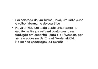 • Foi coletado de Guillermo Haya, um índio cuna
e velho informante de sua tribo
• Haya enviou um texto deste encantamento
escrito na língua original, junto com uma
tradução em espanhol, para o dr. Wassen, por
ser ele sucessor de Erland Nordenskiöld.
Holmer se encarregou da revisão
 