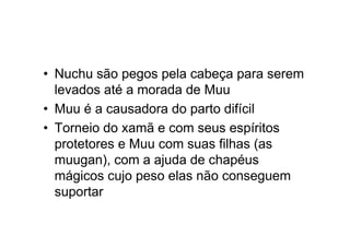 • Nuchu são pegos pela cabeça para serem
levados até a morada de Muu
• Muu é a causadora do parto difícil
• Torneio do xamã e com seus espíritos
protetores e Muu com suas filhas (as
muugan), com a ajuda de chapéus
mágicos cujo peso elas não conseguem
suportar
 