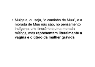 • Muigala, ou seja, “o caminho de Muu”, e a
morada de Muu não são, no pensamento
indígena, um itinerário e uma morada
míticos, mas representam literalmente a
vagina e o útero da mulher grávida
 