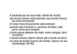 A paciente jaz em sua rede, diante de vocês;
seu tecido branco está estirado, seu tecido branco
se move levemente.
O corpo fraco da paciente está estirado;
quando eles iluminam o caminho de Muu, este
jorra, como que sangue;
o jorro escoa debaixo da rede, como sangue, bem
vermelho;
o tecido branco interno desce até o fundo da terra;
no meio do tecido branco da mulher, desce um ser
humano(pp. 84-90).
 