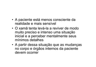 • A paciente está menos consciente da
realidade e mais sensível
• O xamã tenta levá-la a reviver de modo
muito preciso e intenso uma situação
inicial e a perceber mentalmente seus
mínimos detalhes
• A partir dessa situação que as mudanças
no corpo e órgãos internos da paciente
devem ocorrer
 