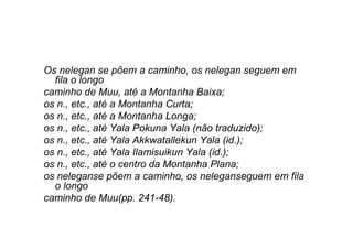 Os nelegan se põem a caminho, os nelegan seguem em
fila o longo
caminho de Muu, até a Montanha Baixa;
os n., etc., até a Montanha Curta;
os n., etc., até a Montanha Longa;
os n., etc., até Yala Pokuna Yala (não traduzido);
os n., etc., até Yala Akkwatallekun Yala (id.);
os n., etc., até Yala Ilamisuikun Yala (id.);
os n., etc., até o centro da Montanha Plana;
os neleganse põem a caminho, os neleganseguem em fila
o longo
caminho de Muu(pp. 241-48).
 