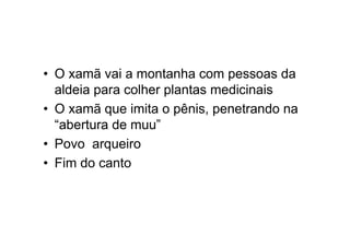 • O xamã vai a montanha com pessoas da
aldeia para colher plantas medicinais
• O xamã que imita o pênis, penetrando na
“abertura de muu”
• Povo arqueiro
• Fim do canto
 