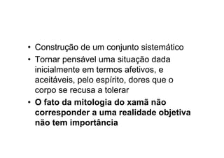 • Construção de um conjunto sistemático
• Tornar pensável uma situação dada
inicialmente em termos afetivos, e
aceitáveis, pelo espírito, dores que o
corpo se recusa a tolerar
• O fato da mitologia do xamã não
corresponder a uma realidade objetiva
não tem importância
 