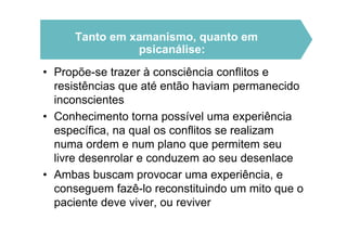 Tanto em xamanismo, quanto em
psicanálise:
• Propõe-se trazer à consciência conflitos e
resistências que até então haviam permanecido
inconscientes
• Conhecimento torna possível uma experiência
específica, na qual os conflitos se realizam
numa ordem e num plano que permitem seu
livre desenrolar e conduzem ao seu desenlace
• Ambas buscam provocar uma experiência, e
conseguem fazê-lo reconstituindo um mito que o
paciente deve viver, ou reviver
 