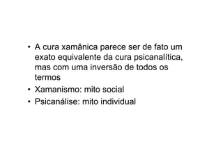• A cura xamânica parece ser de fato um
exato equivalente da cura psicanalítica,
mas com uma inversão de todos os
termos
• Xamanismo: mito social
• Psicanálise: mito individual
 