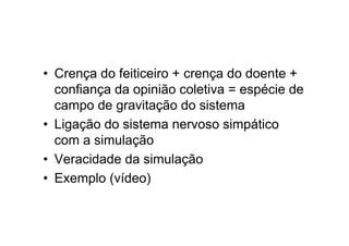 • Crença do feiticeiro + crença do doente +
confiança da opinião coletiva = espécie de
campo de gravitação do sistema
• Ligação do sistema nervoso simpático
com a simulação
• Veracidade da simulação
• Exemplo (vídeo)
 