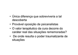 • Única diferença que sobreviveria a tal
descoberta
• Provável oposição de psicanalistas
• O valor terapêutico da cura decorre do
caráter real das situações rememoradas?
• De onde resulta o poder traumatizante de
situações
 