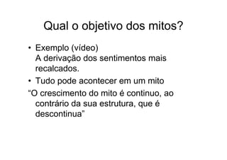 Qual o objetivo dos mitos?
• Exemplo (vídeo)
A derivação dos sentimentos mais
recalcados.
• Tudo pode acontecer em um mito
“O crescimento do mito é continuo, ao
contrário da sua estrutura, que é
descontinua”
 