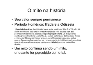 O mito na história
• Seu valor sempre permanece
• Período Homérico: Ilíada e a Odisseia
O período homérico da civilização grega, entre os séculos XII a.C. e VIII a.C., foi
assim denominado pela falta de fontes históricas de seus estudos além dos
poemas Ilíada eOdisseia, escritos pelo poeta grego Homero. Os dois poemas,
escritos provavelmente no século VI a.C., narram o último ano da Guerra de Troia e
o retorno de Odisseu (conhecido também como Ulisses) para seu reino após a
guerra. Os poemas foram escritos por Homero a partir de histórias orais transmitidas
durante séculos pelos povos que habitavam a Hélade (como era conhecida a
Grécia).
• Um mito continua sendo um mito,
enquanto for percebido como tal.
 