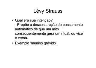 Lévy Strauss
• Qual era sua intenção?
- Propõe a desconstrução do pensamento
automático de que um mito
consequentemente gera um ritual, ou vice
e versa.
• Exemplo ‘menino grávido’
 