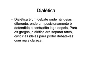 Dialética
• Dialética é um debate onde há ideias
diferente, onde um posicionamento é
defendido e contradito logo depois. Para
os gregos, dialética era separar fatos,
dividir as ideias para poder debatê-las
com mais clareza.
 