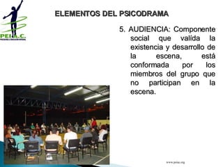 5. AUDIENCIA: Componente social que valída la existencia y desarrollo de la escena, está conformada por los miembros del grupo que no participan en la escena. ELEMENTOS DEL PSICODRAMA www.peiac.org 