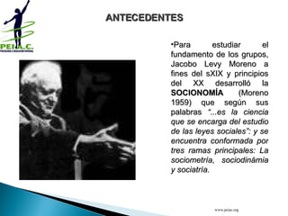 Para estudiar el fundamento de los grupos, Jacobo Levy Moreno a fines del sXIX y principios del XX desarrolló la  SOCIONOMÍA  (Moreno 1959) que según sus palabras  “...es la ciencia que se encarga del estudio de las leyes sociales”: y se encuentra conformada por tres ramas principales: La sociometría, sociodinámia y sociatría. ANTECEDENTES www.peiac.org 