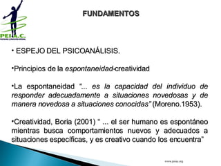  ESPEJO DEL PSICOANÁLISIS. Principios de la  espontaneidad- creatividad  La espontaneidad  “... es la capacidad del individuo de responder adecuadamente a situaciones novedosas y de manera novedosa a situaciones conocidas”  (Moreno.1953). Creatividad, Boria (2001) “ ... el ser humano es espontáneo mientras busca comportamientos nuevos y adecuados a situaciones específicas, y es creativo cuando los encuentra”   FUNDAMENTOS www.peiac.org 
