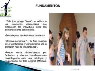   Tele (del griego “lejos”) se refiere a las relaciones elementales que establecen los individuos tanto con personas como con objetos.  Sentido para las relaciones humanas.  Moreno menciona: “ ... la Tele consiste en el sentimiento y conocimiento de la situación real de las personas” .  Puede verse distorsionada por fantasías y afectos transferenciales constituyendo esto una patología y enajenación del tele original (Moreno, 1959). FUNDAMENTOS www.peiac.org 