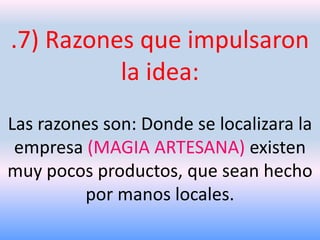 .7) Razones que impulsaron
la idea:
Las razones son: Donde se localizara la
empresa (MAGIA ARTESANA) existen
muy pocos productos, que sean hecho
por manos locales.

 