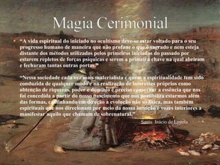 “ A vida espiritual do iniciado no ocultismo deve-se estar voltado para o seu progresso humano de maneira que não profane o que é sagrado e nem esteja distante dos métodos utilizados pelos primeiros iniciados do passado por estarem repletos de forças psíquicas e serem a primeira chave na qual abriram e fecharam tantas outras portas.” “Nessa sociedade cada vez mais materialista e quem a espiritualidade tem sido conduzida de qualquer modo e na realização de interesses próprios como obtenção de riquezas, poder e domínio é preciso conservar a essência que nos foi concedida a partir do nosso nascimento que nos possibilita estarmos além das formas, caminhando em direção a evolução não só física, mas também espirituais que nos direcionam por meio da nossa intuição e vozes interiores a manifestar aquilo que chamam de sobrenatural.” Santo  Inácio de Loyola 