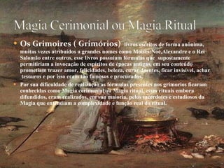 Os Grimoires ( Grimórios)  livros escritos de forma anônima, muitas vezes atribuídos a grandes nomes como Moisés:Noé,Alexandre e o Rei Salomão entre outros, esse livros possuíam fórmulas que  supostamente permitiriam a invocação de espíritos de épocas antigas, em seu conteúdo prometiam trazer amor, felicidades, beleza, curar doentes, ficar invisível, achar  tesouros e por isso eram tão famosos e procurados. Por sua dificuldade de realização as fórmulas presentes nos grimorios ficaram conhecidas como Magia cerimonial ou Magia ritual, esses rituais embora  difundidos, eram realizados, em sua maioria, pelos sacerdotes e estudiosos da Magia que entendiam a complexidade e função real do ritual. 