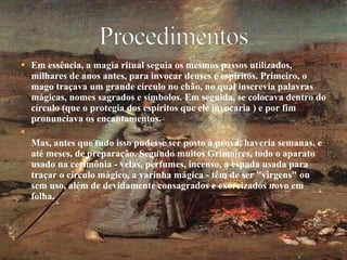Em essência, a magia ritual seguia os mesmos passos utilizados, milhares de anos antes, para invocar deuses e espíritos. Primeiro, o mago traçava um grande círculo no chão, no qual inscrevia palavras mágicas, nomes sagrados e símbolos. Em seguida, se colocava dentro do círculo (que o protegia dos espíritos que ele invocaria ) e por fim pronunciava os encantamentos. Mas, antes que tudo isso pudesse ser posto à prova, haveria semanas, e até meses, de preparação. Segundo muitos Grimoires, todo o aparato usado na cerimônia - velas, perfumes, incenso, a espada usada para traçar o círculo mágico, a varinha mágica - têm de ser "virgens" ou sem uso, além de devidamente consagrados e exorcizados novo em folha. 