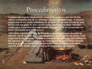 Também não se pode simplesmente comprar as coisas necessárias. Muitos objetos cerimoniais têm de ser moldadas pessoalmente pelo mago. A baqueta mágica tem de ser recém -entalhada, de um galho de aveleira cortado de uma árvore com um golpe de uma espada recém -fabricada. As tintas coloridas usadas para traçar desenhos nos talismãs mágicos têm de ser preparadas na hora e guardadas num tinteiro novo. Além disso, segundo A Chave de Salomão, a pluma usada para desenhar os talismãs tem de ser feita com a terceira pena da asa direita de um ganso. Cada etapa tem de ser cumprida segundo os princípios da astrologia, sob a influência dos planetas adequados, conforme as várias épocas do ano. O Mago também têm de se preparar espiritualmente para a cerimônia mediante uma dieta especial, jejum, banho ritual e outros procedimentos de purificação. 