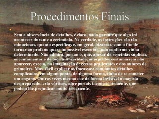 Sem a observância de detalhes, é claro, nada garante que algo irá acontecer durante a cerimônia. Na verdade, as instruções são tão minuciosas, quanto específicas e, em geral, bizarras, com o fito de tornar ao profano quase impossível executar tudo conforme vinha determinado. Não admira, portanto, que, apesar de repetidas súplicas, encantamentos e de toda a sinceridade, os espíritos costumassem não aparecer, exceto, na imaginação de certos praticantes e dos autores de grimoires. Mas  fácil explicar os fracassos: com tantos detalhes complicados, em algum ponto, de alguma forma, tinha de se cometer um engano. Outras vezes mesmo que de forma invisível o magista despreparado, cria vórtices, abre portais inconscientemente, que podem lhe prejudicar muito seriamente .  