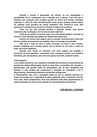 Quando a energia é despertada, ela oferece ao seu manipulador a
possibilidade de ser impregnada com a intenção que se deseja. É por isso que o
indivíduo que manipula essas energias precisa ter ótimo foco mental, intenções
superiores e, acima de tudo, elevado padrão moral, já que qualquer planta poderá
ser utilizada como geradora de campo energético sutil. Lembre-se, força vital
potencial é a substância que dá forma e direção à magia com as plantas.
       Tome um chá com intenção positiva e elevação mental. Faça desses
momentos uma meditação e um ritual de conexão espiritual.
       Cuide do seu jardim ou de seus vasos com uma atitude positiva, tornando-se
sensível a essas vibrações que podem ser despertadas sobre você.
       Queime um incenso com alegria e paz no coração, consciente que a força das
plantas contidas ali envolverá o seu espírito. Sinta essa energia com gratidão.
       Olhe para o mato ou para o verde, honrando sua força e suas virtudes.
Sempre estabeleça uma conexão mental com as plantas ao seu redor e acima de
tudo, seja muito respeitoso.
       Quando você souber se relacionar com reino vegetal com gratidão e
consciente de seus potenciais, certamente você conseguirá receber seus melhores
benefícios, por consequência, você será uma pessoa mais feliz, saudável e plena.

*Fitoenergética
É um sistema natural de cura, equilíbrio e elevação da consciência no qual através da
energia das plantas (fitoenergia), ajuda os seres vivos no equilíbrio das emoções e
pensamentos, pois quando estão em desequilíbrio, são os reais causadores das
doenças. É uma terapia que proporciona a elevação da consciência e do o
discernimento, estimulando profundos sentimentos antiegoísmo.
A Fitoenergética atua com a concepção básica de que os vegetais possuem um
campo de energia com a capacidade de gerar influência sobre a anatomia sutil dos
seres vivos. Busca compreender como essa influência pode atuar positivamente no
campo energético de cada ser vivo, agindo nas causas geradoras de doenças.



                                                         POR BRUNO J. GIMENES
 