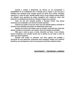 Quando a energia é despertada, ela oferece ao seu manipulador a
possibilidade de ser impregnada com a intenção que se deseja. É por isso que o
indivíduo que manipula essas energias precisa ter ótimo foco mental, intenções
superiores e, acima de tudo, elevado padrão moral, já que qualquer planta poderá
ser utilizada como geradora de campo energético sutil. Lembre-se, força vital
potencial é a substância que dá forma e direção à magia com as plantas.
       Tome um chá com intenção positiva e elevação mental. Faça desses
momentos uma meditação e um ritual de conexão espiritual.
       Cuide do seu jardim ou de seus vasos com uma atitude positiva, tornando-se
sensível a essas vibrações que podem ser despertadas sobre você.
       Queime um incenso com alegria e paz no coração, consciente que a força das
plantas contidas ali envolverão o seu espírito. Sinta essa energia com gratidão.
       Olhe para o mato ou para o verde, honrando sua força e suas virtudes.
Sempre estabeleça uma conexão mental com as plantas ao seu redor e acima de
tudo, seja muito respeitoso.
       Quando você souber se relacionar com reino vegetal com gratidão e
consciente de seus potenciais, certamente você conseguirá receber seus melhores
benefícios, por consequência, você será uma pessoa mais feliz, saudável e plena.




                                   PALESTRANTE - POR BRUNO J. GIMENES
 